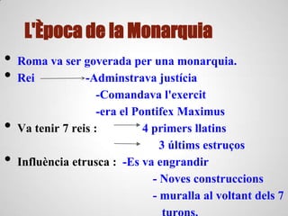L'Època de la Monarquia
• Roma va ser goverada per una monarquia.
• Rei -Adminstrava justícia
-Comandava l'exercit
-era el Pontifex Maximus
• Va tenir 7 reis : 4 primers llatins
3 últims estruços
• Influència etrusca : -Es va engrandir
- Noves construccions
- muralla al voltant dels 7
 