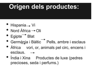 Orígen dels productes:
• Hispania Vi
• Nord Àfrica Oli
• Egipte Blat
• Germània i Bàltic Pells, ambre i esclaus
• Àfrica vori, or, animals pel circ, encens i
esclaus.
• Índia i Xina Productes de luxe (pedres
precioses, seda i perfums.)
 
