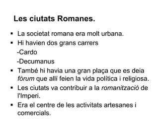 Les ciutats Romanes.
 La societat romana era molt urbana.
 Hi havien dos grans carrers
-Cardo
-Decumanus
 També hi havia una gran plaça que es deia
fòrum que allí feien la vida política i religiosa.
 Les ciutats va contribuir a la romanització de
l'Imperi.
 Era el centre de les activitats artesanes i
comercials.
 