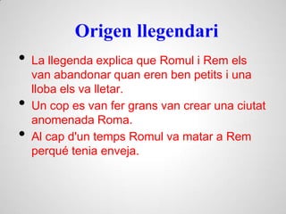 Origen llegendari
• La llegenda explica que Romul i Rem els
van abandonar quan eren ben petits i una
lloba els va lletar.
• Un cop es van fer grans van crear una ciutat
anomenada Roma.
• Al cap d'un temps Romul va matar a Rem
perqué tenia enveja.
 