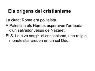 Els orígens del cristianisme
La ciutat Roma era politeísta.
A Palestina els Hereus esperaven l'arribada
d'un salvador Jesús de Nazaret.
El S. I d.c va sorgir el cristianisme, una religio
monoteista, creuen en un sol Déu.
 