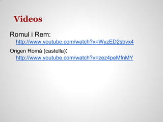 Videos
Romul i Rem:
http://www.youtube.com/watch?v=WyzED2sbvx4
Origen Romà (castella):
http://www.youtube.com/watch?v=zez4peMfnMY
 