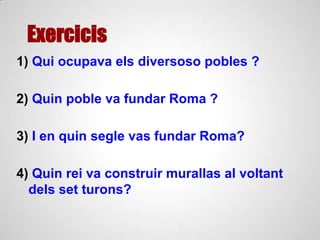 Exercicis
1) Qui ocupava els diversoso pobles ?
2) Quin poble va fundar Roma ?
3) I en quin segle vas fundar Roma?
4) Quin rei va construir murallas al voltant
dels set turons?
 
