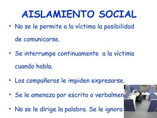 AISLAMIENTO SOCIAL No se le permite a la víctima la posibilidad de comunicarse. Se interrumpe continuamente  a la víctima cuando habla. Los compañeros le impiden expresarse. Se le amenaza por escrito o verbalmente No se le dirige la palabra. Se le ignora Se le trata como si no existiese S 