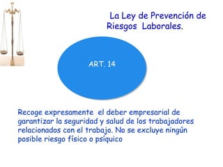 ART. 14 La Ley de Prevención de Riesgos  Laborales . Recoge expresamente  el deber empresarial de garantizar la seguridad y salud de los trabajadores relacionados con el trabajo. No se excluye ningún posible riesgo físico o psíquico 