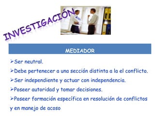 MEDIADOR Ser neutral. Debe pertenecer a una sección distinta a la el conflicto. Ser independiente y actuar con independencia. Poseer autoridad y tomar decisiones. Poseer formación específica en resolución de conflictos y en manejo de acoso 