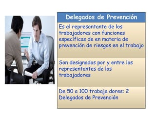 Delegados de Prevención Es el representante de los trabajadores con funciones específicas de en materia de prevención de riesgos en el trabajo Son designados por y entre los representantes de los trabajadores De 50 a 100 trabaja dores: 2 Delegados de Prevención  