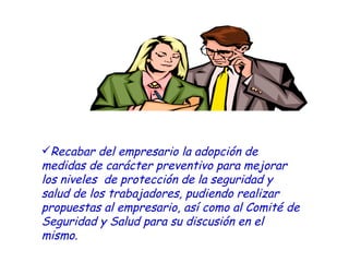 Recabar del empresario la adopción de  medidas de carácter preventivo para mejorar los niveles  de protección de la seguridad y salud de los trabajadores, pudiendo realizar propuestas al empresario, así como al Comité de Seguridad y Salud para su discusión en el mismo. 