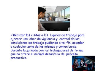 Realizar las visitas a los  lugares de trabajo para ejercer una labor de vigilancia y  control de las condiciones de trabajo pudiendo a tal fin, acceder a cualquier zona de los mismos y comunicarse durante la jornada con los trabajadores de forma que no altere el normal desarrollo del proceso productivo. 