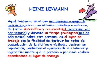HEINZ LEYMANN Aquel fenómeno en el que  una persona o grupo de personas  ejercen una violencia psicológica extrema, de forma  sistemática y recurrente( al  menos una vez por semana ) y durante  un tiempo prolongado ( más de seis meses ) sobre otra persona, en  el lugar de trabajo  con la finalidad de destruir las redes de comunicación de la víctima o victimas, destruir su reputación, perturbar el ejercicio de sus labores y lograr finalmente que la persona o personas acaben  abandonando el lugar de trabajo 