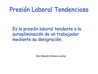 Presión Laboral Tendenciosa Es la presión laboral tendente a la autoeliminación de un trabajador mediante su denigración.  Don Ramón Gimeno Lahoz 