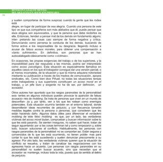 RETOS EN LASALUD MENTAL
DEL SIGLOXXI EN ATENCIÓNPRIMARIA
16
y suelen comportarse de forma suspicaz cuando la gente que les rodea
está
alegre, en lugar de participar de esa alegría. Cuando una persona de este
tipo ve que sus compañeros son más alabados que él, puede pensar que
esos elogios son equivocados, y que la persona que debe recibirlos es
ella. Entonces, tienden a pensar mal de los demás sin fundamento alguno,
inter- pretando las cosas casi siempre de forma negativa y crítica.
Denunciando como perversa la conducta de los demás, buscando de
forma activa a los responsables de su desgracia, llegando incluso a
acusar de falsos acosos morales, para obtener una compensación a
«tanto sufrimiento». En definitiva, son personas que se han
autocatalogado clásicamente como «víctimas».
En ocasiones, las propias exigencias del trabajo o de los superiores, y la
imposibilidad para dar respuesta a las mismas, podría ser interpretado
como acoso psicológico. Esta situación es especialmente llamativa en
aquellos casos en los que el trabajador consigue dar una versión parcial, o
al menos incompleta, de la situación y que la misma adquiera notoriedad
mediante su publicación a través de los medios de comunicación, apoyos
sindicales, etc. Como bien dice Piñuel, no todas las situaciones tensas
entre trabajadores y sus superiores constituyen un acoso moral en el
trabajo, y un jefe duro y exigente no ha de ser, por definición, un
acosador.
Otros autores han apuntado que los rasgos paranoides de la personalidad
exis- tentes en algunos individuos pueden provocar la aparición de falsas
acusacio- nes de mobbing. Se trata de personas que viven en un mundo de
desconfian- za y, por tanto, ven a los que les rodean como enemigos
potenciales. Esta situación ocurriría también en el entorno laboral, donde
desarrollarán ideas recurrentes de perjuicio, y con frecuencia tomarán
medidas legales contra la persona o personas, que consideren que les
están haciendo daño. Algunos datos útiles para diferenciar el verdadero
mobbing de este falso mobbing es que, por un lado, las verdaderas
víctimas del acoso moral dudan, comprueban y buscan información sobre lo
que les está pasando. Se sienten inseguras, no saben qué hacer, tratan de
seguir aguantando por si las cosas terminan tal y como empezaron y, sobre
todo, buscan soluciones al conflicto. Habitualmente, las personas con
rasgos paranoides de la personalidad no se comportan así. Están seguros y
convencidos de lo que les está ocurriendo, no tienen proble- mas para
contar lo que les está sucediendo y suelen denunciar precozmente a su
agresor. Por otro lado, las verdaderas víctimas quieren que la situación de
conflicto se resuelva, y tratan de canalizar las negociaciones con los
agresores hacia un acuerdo. Las personas con rasgos paranoides en su
personalidad no suelen buscar acuerdo, sino que necesitan que el
acosador se mantenga, incluso toda la vida, puesto que da sentido al delirio
de perjuicio.
 