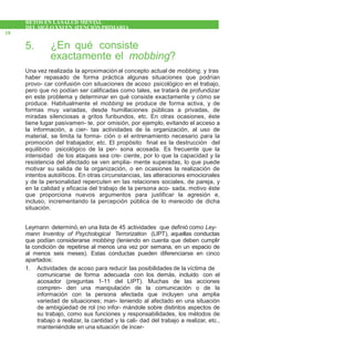 RETOS EN LASALUD MENTAL
DEL SIGLOXXI EN ATENCIÓNPRIMARIA
18
5. ¿En qué consiste
exactamente el mobbing?
Una vez realizada la aproximaciónal concepto actual de mobbing, y tras
haber repasado de forma práctica algunas situaciones que podrían
provo- car confusión con situaciones de acoso psicológico en el trabajo,
pero que no podían ser calificadas como tales, se tratará de profundizar
en este problema y determinar en qué consiste exactamente y cómo se
produce. Habitualmente el mobbing se produce de forma activa, y de
formas muy variadas, desde humillaciones públicas a privadas, de
miradas silenciosas a gritos furibundos, etc. En otras ocasiones, éste
tiene lugar pasivamen- te, por omisión, por ejemplo, evitando el acceso a
la información, a cier- tas actividades de la organización, al uso de
material, se limita la forma- ción o el entrenamiento necesario para la
promoción del trabajador, etc. El propósito final es la destrucción del
equilibrio psicológico de la per- sona acosada. Es frecuente que la
intensidad de los ataques sea cre- ciente, por lo que la capacidad y la
resistencia del afectado se ven amplia- mente superadas, lo que puede
motivar su salida de la organización, o en ocasiones la realización de
intentos autolíticos. En otras circunstancias, las alteraciones emocionales
y de la personalidad repercuten en las relaciones sociales, de pareja, y
en la calidad y eficacia del trabajo de la persona aco- sada, motivo éste
que proporciona nuevos argumentos para justificar la agresión e,
incluso, incrementando la percepción pública de lo merecido de dicha
situación.
Leymann determinó, en una lista de 45 actividades que definió como Ley-
mann Inventoy of Psychological Terrorization (LIPT), aquellas conductas
que podían considerarse mobbing (teniendo en cuenta que deben cumplir
la condición de repetirse al menos una vez por semana, en un espacio de
al menos seis meses). Estas conductas pueden diferenciarse en cinco
apartados:
1. Actividades de acoso para reducir las posibilidades de la víctima de
comunicarse de forma adecuada con los demás, incluido con el
acosador (preguntas 1-11 del LIPT). Muchas de las acciones
compren- den una manipulación de la comunicación o de la
información con la persona afectada que incluyen una amplia
variedad de situaciones; man- teniendo al afectado en una situación
de ambigüedad de rol (no infor- mándole sobre distintos aspectos de
su trabajo, como sus funciones y responsabilidades, los métodos de
trabajo a realizar, la cantidad y la cali- dad del trabajo a realizar, etc.,
manteniéndole en una situación de incer-
 
