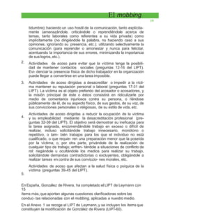 El mobbing
19
tidumbre); haciendo un uso hostil de la comunicación, tanto explícita-
mente (amenazándole, criticándole o reprendiéndole acerca de
temas, tanto laborales como referentes a su vida privada) como
implícitamente (no dirigiéndole la palabra, no haciendo caso a sus
opiniones, ignorando su presencia, etc.); utilizando selectivamente la
comunicación (para reprender o amonestar y nunca para felicitar,
acentuando la importancia de sus errores, minimizando la importancia
de sus logros, etc.).
Actividades de acoso para evitar que la víctima tenga la posibili-
dad de mantener contactos sociales (preguntas 12-16 del LIPT).
Evi- denciar la presencia física de dicho trabajador en la organización
puede llegar a convertirse en una tarea imposible.
Actividades de acoso dirigidas a desacreditar o impedir a la vícti-
ma mantener su reputación personal o laboral (preguntas 17-31 del
LIPT). La víctima es el objeto preferido del acosador o acosadores, y
la misión principal de éste o éstos consistirá en ridiculizarle por
medio de comentarios injuriosos contra su persona, o riéndose
públicamente de él, de su aspecto físico, de sus gestos, de su voz, de
sus convicciones personales o religiosas, de su estilo de vida, etc.
Actividades de acoso dirigidas a reducir la ocupación de la víctima
y su empleabilidad mediante la desacreditación profesional (pre-
guntas 32-38 del LIPT). El objetivo será demostrar su ineficacia para
la tarea asignada, encomendándole trabajo en exceso o difícil de
realizar, incluso solicitándole trabajo innecesario, monótono o
repetitivo, o tam- bién trabajos para los que el individuo no está
cualificado, o que requie- ren una preparación menor que la poseída
por la víctima; o, por otra parte, privándole de la realización de
cualquier tipo de trabajo; enfren- tándole a situaciones de conflicto de
rol: negándole u ocultándole los medios para realizar su trabajo,
solicitándole demandas contradictorias o excluyentes, obligándole a
realizar tareas en contra de sus conviccio- nes morales, etc.
Actividades de acoso que afectan a la salud física o psíquica de la
víctima (preguntas 39-45 del LIPT).
2.
3.
4.
5.
En España, González de Rivera, ha completado el LIPT de Leymann con
15
ítems más, que aportan algunas cuestiones clarificadoras sobre las
conduc- tas relacionadas con el mobbing, aplicadas a nuestro medio.
En el Anexo 1 se recoge el LIPT de Leymann, y se incluyen los ítems que
constituyen la modificación de González de Rivera (LIPT-60).
 