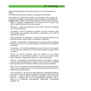 El mobbing
23
lidad para experimentar sentimientos de culpa, y su funcionamiento se
expre-
sa fundamentalmente por envidias y complejos de inferioridad.
Field realizó, en su libro Bully in Sight, una descripción más minuciosa de
los rasgos que delatan a un acosador, al que considera un intimidador en
serie:• Personalidad Jekyll y Hyde: el acosador se muestra violento, desagra-
dable y vengativo, habitualmente en privado, con la víctima, pero
encan- tador con el resto de los compañeros.
Mentiroso: miente compulsivamente para poder convencer a la gente
con continuos engaños.
Encantador: ante sus superiores o iguales, a los que muestra su lado
más amable, para resultar convincente, y compensar así su falta de
empatía con la gente.
Falsa apariencia de seguridad: aunque esto suele ser solamente una
fachada, para así poder ocultar su verdadera inseguridad.
Actitudes inapropiadas: relacionadas con prejuicios sobre cuestiones
de género, de raza, o de las ideas políticas del resto de los compañeros
del trabajo.
Controlador: se muestra obsesionado con el control y con la supervi-
sión de todas las cuestiones; de esta manera puede manipular todo a
su antojo.
Crítico: en pocas ocasiones alaba el trabajo de los demás.
Habitualmen- te critica todo aquello por lo que se le solicita algún
juicio u opinión, y éstas suelen ser poco o nada constructivas.
Irritable: ante cualquier contrariedad ocurrida en el trabajo o solicitud
para que comparta actividad con alguno de sus compañeros, es habitual
que reaccione de forma airada e irritada, incluso con sus superiores.
Buen actor: el acosador no observa diferencia entre el papel que repre-
senta, que es aquella manera con la que desea que se le reconozca, y
la persona que realmente es.
Líder convencido: ya que no le cabe duda de su capacidad de lideraz-
go, a pesar de no ser capaz de distinguir la diferencia entre liderar, que
requiere e implica madurez, confianza, integridad, decisión, asertivi-
dad, etc., e intimidar, que es lo que habitualmente practica y que se
basa en la inmadurez, desconfianza, agresividad, impulsividad,
falsedad, etc.
•
•
•
•
•
•
•
•
•
 