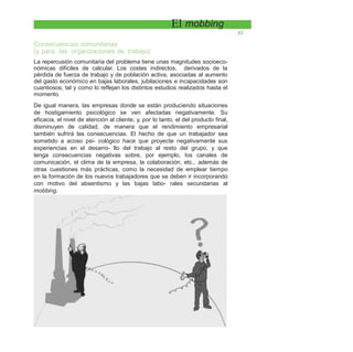 El mobbing
43
Consecuencias comunitarias
(y para las organizaciones de trabajo)
La repercusión comunitaria del problema tiene unas magnitudes socioeco-
nómicas difíciles de calcular. Los costes indirectos, derivados de la
pérdida de fuerza de trabajo y de población activa, asociadas al aumento
del gasto económico en bajas laborales, jubilaciones e incapacidades son
cuantiosos, tal y como lo reflejan los distintos estudios realizados hasta el
momento.
De igual manera, las empresas donde se están produciendo situaciones
de hostigamiento psicológico se ven afectadas negativamente. Su
eficacia, el nivel de atención al cliente, y, por lo tanto, el del producto final,
disminuyen de calidad, de manera que el rendimiento empresarial
también sufrirá las consecuencias. El hecho de que un trabajador sea
sometido a acoso psi- cológico hace que proyecte negativamente sus
experiencias en el desarro- llo del trabajo al resto del grupo, y que
tenga consecuencias negativas sobre, por ejemplo, los canales de
comunicación, el clima de la empresa, la colaboración, etc., además de
otras cuestiones más prácticas, como la necesidad de emplear tiempo
en la formación de los nuevos trabajadores que se deben ir incorporando
con motivo del absentismo y las bajas labo- rales secundarias al
mobbing.
 