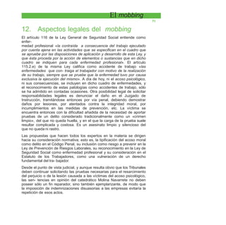El mobbing
51
12. Aspectos legales del mobbing
El artículo 116 de la Ley General de Seguridad Social entiende como
enfer-
medad profesional «la contraída a consecuencia del trabajo ejecutado
por cuenta ajena en las actividades que se especifican en el cuadro que
se apruebe por las disposiciones de aplicación y desarrollo de esta Ley, y
que ésta proceda por la acción de elementos o sustancias que en dicho
cuadro se indiquen para cada enfermedad profesional». El artículo
115.2.e) de la misma Ley califica como accidente de trabajo «las
enfermedades que con- traiga el trabajador con motivo de la realización
de su trabajo, siempre que se pruebe que la enfermedad tuvo por causa
exclusiva la ejecución del mismo». A día de hoy, ni el acoso psicológico,
ni sus consecuencias, se incluyen en dicho cuadro de enfermedades, y
el reconocimiento de estas patologías como accidentes de trabajo, sólo
se ha admitido en contadas ocasiones. Otra posibilidad legal de solicitar
responsabilidades legales es denunciar el daño en el Juzgado de
Instrucción, tramitándose entonces por vía penal, debiendo demostrar
daños por lesiones, por atentados contra la integridad moral, por
incumplimientos en las medidas de prevención, etc. La víctima se
encuentra entonces con la dificultad añadida de la necesidad de aportar
pruebas de un delito considerado tradicionalmente como un «crimen
limpio», del que no queda huella, y en el que la carga de la prueba suele
resultar complicada y costosa. Es un asesinato limpio y silencioso del
que no queda ni rastro.
Las propuestas que hacen todos los expertos en la materia se dirigen
hacia su consideración normativa; esto es, la tipificación del acoso moral
como delito en el Código Penal, su inclusión como riesgo a prevenir en la
Ley de Prevención de Riesgos Laborales, su reconocimiento en la Ley de
Seguridad Social como enfermedad profesional y su consideración en el
Estatuto de los Trabajadores, como una vulneración de un derecho
fundamental del tra- bajador.
Desde el punto de vista judicial, y aunque resulta obvio que los Tribunales
deben continuar solicitando las pruebas necesarias para el resarcimiento
del perjuicio o de la lesión causada a las víctimas del acoso psicológico,
las sen- tencias en opinión del catedrático Molina Navarrete no deben
poseer sólo un fin reparador, sino también ejemplarizante, de modo que
la imposición de indemnizaciones disuasorias a las empresas evitaría la
repetición de esos actos.
 