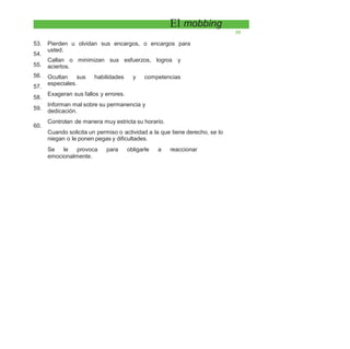 El mobbing
55
53.
54.
55.
56.
57.
58.
59.
Pierden u olvidan sus encargos, o encargos para
usted.
Callan o minimizan sus esfuerzos, logros y
aciertos.
Ocultan sus habilidades y competencias
especiales.
Exageran sus fallos y errores.
Informan mal sobre su permanencia y
dedicación.
Controlan de manera muy estricta su horario.
Cuando solicita un permiso o actividad a la que tiene derecho, se lo
niegan o le ponen pegas y dificultades.
Se le provoca para obligarle a reaccionar
emocionalmente.
60.
 