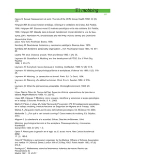El mobbing
65
Hayes S. Sexual Harassement at work: The role of the OHN. Occup Health 1992; 44 (6):
170.
Hirigoyen MF. El acoso moral en el trabajo. Distinguir lo verdadero de lo falso. Ed. Paidós;
1999. Hirigoyen MF. El acoso moral. El maltrato psicológico en la vida cotidiana. Ed. Paidós;
1999. Hirigoyen MF. Maladie dans le travail, harcélement moral: démêler le vrai du faux.
Syros; 2001. Hornstein HA. Brutal Bosses and their Prey: How to identify and Overcome
Abuse in the Work-
place. New York: Riverhead Books; 1996.
Kernberg O. Desórdenes fronterizos y narcisismo patológico. Buenos Aires; 1979.
Kernberg OF. Borderline personality organization: J Am Psychoanal Assoc 1967; 15: 641-
85.
Leathe PH, et al. Violence at work. Work and Stress 1990; 4 (1): 35.
Leymann H, Gustaffson A. Mobbing and the development of PTSD. Eur J Work Org
Psychol
1996; 5: 251-75.
Leymann H. Everybody leaves because of mobbing. Vardfacket. 1988; 12 (6): 37-8.
Leymann H. Mobbing and psychological terror at workplaces.Violence Vict 1990; 5 (2): 119-
26.
Leymann H. Mobbing. La persecution au travail. Paris: Ed. Du Seuil; 1996.
Leymann H. Silencing of a skilled technician. Work. Env. In Sweden 1984; 4: 236-
8.
Leymann H. When the job becomes unbearable. Working Environment; 1993: 29-
30.
López García Silva JA, Camps del Saz. Aspectos clínicos y preventivos del psicoterror
laboral. Mapfre Medicina 1999; 10: 253-60.
López MA, Vázquez P. Mobbing: cómo prevenir, identificar y solucionar el acoso psicológico
en el trabajo. Ediciones Pirámide, S. A.; 2003.
Martín F, Pérez J, López JA. Nota Técnica de Prevención 476: El hostigamiento psicológico
en el trabajo: mobbing. Instituto Nacional de Seguridad en Higiene en el Trabajo; 1998.
Martos A. ¡No puedo más! Las mil caras del maltrato psicológico. Ed. McGraw-Hill; 2003.
Mediavilla G. ¿Por qué la han tomado conmigo? Casos reales de mobbing. Ed. Grijalbo;
2003.
Milgram S. La obediencia a la autoridad. Bilbao: Desclée de Brouwer; 1984.
Mobbing: psychological terrorist at the workplace. Disease-producing chicaneries.
Krankenpfl
Soins Infirm 1994; 87 (11): 1-9.
Ojeda F. Retos para la gestión en el siglo XXI. El acoso moral. Rev Calidad Asistencial
2002;
17 (3): 195-6.
Orton WT.Mobbing: a symposium organized by the Medical Officers of Schools Association
and held at 11 Chanclos Street, London W1 on 20 May, 1982. Public Health 1983; 97 (6)
314-5.
Paniagua C. Reflexiones sobre los fenómenos violentos de masas.Revista de
Psicoanálisis de
Madrid 1991; 13: 45-57.
 
