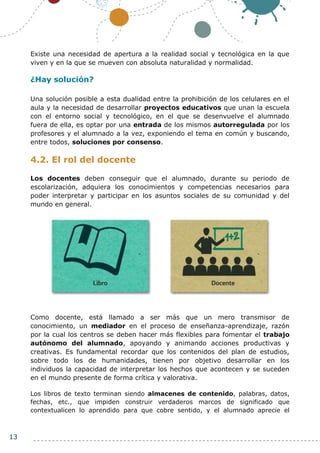 13
Existe una necesidad de apertura a la realidad social y tecnológica en la que
viven y en la que se mueven con absoluta naturalidad y normalidad.
¿Hay solución?
Una solución posible a esta dualidad entre la prohibición de los celulares en el
aula y la necesidad de desarrollar proyectos educativos que unan la escuela
con el entorno social y tecnológico, en el que se desenvuelve el alumnado
fuera de ella, es optar por una entrada de los mismos autorregulada por los
profesores y el alumnado a la vez, exponiendo el tema en común y buscando,
entre todos, soluciones por consenso.
4.2. El rol del docente
Los docentes deben conseguir que el alumnado, durante su periodo de
escolarización, adquiera los conocimientos y competencias necesarios para
poder interpretar y participar en los asuntos sociales de su comunidad y del
mundo en general.
Como docente, está llamado a ser más que un mero transmisor de
conocimiento, un mediador en el proceso de enseñanza-aprendizaje, razón
por la cual los centros se deben hacer más flexibles para fomentar el trabajo
autónomo del alumnado, apoyando y animando acciones productivas y
creativas. Es fundamental recordar que los contenidos del plan de estudios,
sobre todo los de humanidades, tienen por objetivo desarrollar en los
individuos la capacidad de interpretar los hechos que acontecen y se suceden
en el mundo presente de forma crítica y valorativa.
Los libros de texto terminan siendo almacenes de contenido, palabras, datos,
fechas, etc., que impiden construir verdaderos marcos de significado que
contextualicen lo aprendido para que cobre sentido, y el alumnado aprecie el
 