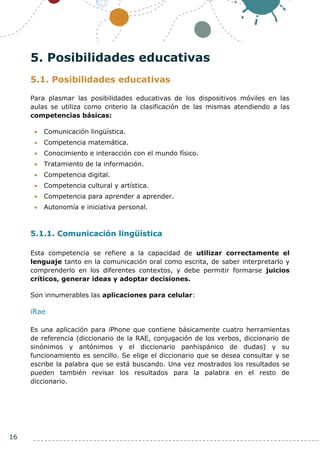 16
5. Posibilidades educativas
5.1. Posibilidades educativas
Para plasmar las posibilidades educativas de los dispositivos móviles en las
aulas se utiliza como criterio la clasificación de las mismas atendiendo a las
competencias básicas:
 Comunicación lingüística.
 Competencia matemática.
 Conocimiento e interacción con el mundo físico.
 Tratamiento de la información.
 Competencia digital.
 Competencia cultural y artística.
 Competencia para aprender a aprender.
 Autonomía e iniciativa personal.
5.1.1. Comunicación lingüística
Esta competencia se refiere a la capacidad de utilizar correctamente el
lenguaje tanto en la comunicación oral como escrita, de saber interpretarlo y
comprenderlo en los diferentes contextos, y debe permitir formarse juicios
críticos, generar ideas y adoptar decisiones.
Son innumerables las aplicaciones para celular:
iRae
Es una aplicación para iPhone que contiene básicamente cuatro herramientas
de referencia (diccionario de la RAE, conjugación de los verbos, diccionario de
sinónimos y antónimos y el diccionario panhispánico de dudas) y su
funcionamiento es sencillo. Se elige el diccionario que se desea consultar y se
escribe la palabra que se está buscando. Una vez mostrados los resultados se
pueden también revisar los resultados para la palabra en el resto de
diccionario.
 