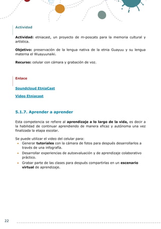 22
Actividad
Actividad: etniacast, un proyecto de m-poscats para la memoria cultural y
artística.
Objetivo: preservación de la lengua nativa de la etnia Guayuu y su lengua
materna el Wuayuunaiki.
Recurso: celular con cámara y grabación de voz.
Enlace
Soundcloud EtniaCast
Video Etniacast
5.1.7. Aprender a aprender
Esta competencia se refiere al aprendizaje a lo largo de la vida, es decir a
la habilidad de continuar aprendiendo de manera eficaz y autónoma una vez
finalizada la etapa escolar.
Se puede utilizar el video del celular para:
 Generar tutoriales con la cámara de fotos para después desarrollarlos a
través de una infografía.
 Desarrollar experiencias de autoevaluación y de aprendizaje colaborativo
práctico.
 Grabar parte de las clases para después compartirlas en un escenario
virtual de aprendizaje.
 