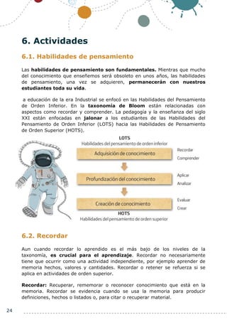 24
6. Actividades
6.1. Habilidades de pensamiento
Las habilidades de pensamiento son fundamentales. Mientras que mucho
del conocimiento que enseñemos será obsoleto en unos años, las habilidades
de pensamiento, una vez se adquieren, permanecerán con nuestros
estudiantes toda su vida.
a educación de la era Industrial se enfocó en las Habilidades del Pensamiento
de Orden Inferior. En la taxonomía de Bloom están relacionadas con
aspectos como recordar y comprender. La pedagogía y la enseñanza del siglo
XXI están enfocadas en jalonar a los estudiantes de las Habilidades del
Pensamiento de Orden Inferior (LOTS) hacia las Habilidades de Pensamiento
de Orden Superior (HOTS).
6.2. Recordar
Aun cuando recordar lo aprendido es el más bajo de los niveles de la
taxonomía, es crucial para el aprendizaje. Recordar no necesariamente
tiene que ocurrir como una actividad independiente, por ejemplo aprender de
memoria hechos, valores y cantidades. Recordar o retener se refuerza si se
aplica en actividades de orden superior.
Recordar: Recuperar, rememorar o reconocer conocimiento que está en la
memoria. Recordar se evidencia cuando se usa la memoria para producir
definiciones, hechos o listados o, para citar o recuperar material.
 