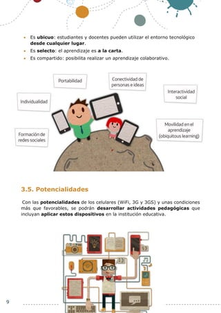 9
 Es ubicuo: estudiantes y docentes pueden utilizar el entorno tecnológico
desde cualquier lugar.
 Es selecto: el aprendizaje es a la carta.
 Es compartido: posibilita realizar un aprendizaje colaborativo.
3.5. Potencialidades
Con las potencialidades de los celulares (WiFi, 3G y 3GS) y unas condiciones
más que favorables, se podrán desarrollar actividades pedagógicas que
incluyan aplicar estos dispositivos en la institución educativa.
 