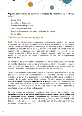 10
Algunas aplicaciones del celular en el proceso de enseñanza-aprendizaje
serían:
 Enviar SMS.
 Consultar el diccionario.
 Crear y consultar glosarios.
 Solucionar cuestionarios.
 Escuchar los podcasts de audio y video de las clases.
 Hacer fotos.
3.6. Propuestas pedagógicas
Según Sonia Bertocchilas propuestas pedagógicas pueden ser desde
actividades de carácter comportamental hasta actividades de naturaleza
constructivista, pasando por el aprendizaje en situación o por la enseñanza
colaborativa apoyada por el celular, basada en la psicología sociocultural de
Vygotsky. La perspectiva sería que este aprendizaje, por cuenta de las
características del teléfono celular, pudiese suceder, cada vez más, en
ambientes interactivos de fuerte colaboración en red, no necesariamente
dentro del aula.
Sin embargo, es conveniente comprender que los posibles usos solo tendrán
un sentido educativo si se les da una intencionalidad pedagógica, o sea, si
estas acciones que usted propondrá en clase deberán tener como motivo un
proyecto pedagógico que deberá ser realizado por los estudiantes.
Usted, como docente, debe estar abierto a diferentes posibilidades, a fin de
que pueda vislumbrar paulatinamente los recursos móviles que puede
incorporar a su práctica pedagógica y qué deberá cambiar para incorporar y
explotar de la mejor forma tales recursos. En este proceso es necesario
invertir tiempo, incluso de experimentaciones, puesto que en ocasiones en
la formación del docente, el uso de recursos de las tecnologías de la
información y comunicación, no ha sido tratado de forma adecuada y
actualizado en sus prácticas pedagógicas.
De este modo, es necesario considerar este tiempo para realizar esta
experimentación y también posibilitarle formaciones continuadas que
le presenten estas nuevas situaciones de enseñanza-aprendizaje, las
nuevas formas de ser y hacer de los niños y jóvenes, para que usted como
docente pueda actuar de modo articulado con el contexto social al cual
pertenecen sus estudiantes.
 