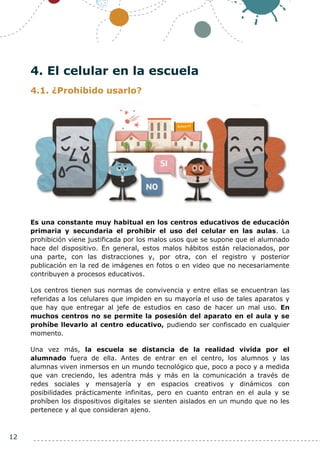 12
4. El celular en la escuela
4.1. ¿Prohibido usarlo?
Es una constante muy habitual en los centros educativos de educación
primaria y secundaria el prohibir el uso del celular en las aulas. La
prohibición viene justificada por los malos usos que se supone que el alumnado
hace del dispositivo. En general, estos malos hábitos están relacionados, por
una parte, con las distracciones y, por otra, con el registro y posterior
publicación en la red de imágenes en fotos o en video que no necesariamente
contribuyen a procesos educativos.
Los centros tienen sus normas de convivencia y entre ellas se encuentran las
referidas a los celulares que impiden en su mayoría el uso de tales aparatos y
que hay que entregar al jefe de estudios en caso de hacer un mal uso. En
muchos centros no se permite la posesión del aparato en el aula y se
prohíbe llevarlo al centro educativo, pudiendo ser confiscado en cualquier
momento.
Una vez más, la escuela se distancia de la realidad vivida por el
alumnado fuera de ella. Antes de entrar en el centro, los alumnos y las
alumnas viven inmersos en un mundo tecnológico que, poco a poco y a medida
que van creciendo, les adentra más y más en la comunicación a través de
redes sociales y mensajería y en espacios creativos y dinámicos con
posibilidades prácticamente infinitas, pero en cuanto entran en el aula y se
prohíben los dispositivos digitales se sienten aislados en un mundo que no les
pertenece y al que consideran ajeno.
 