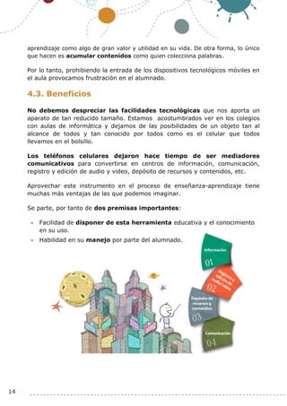 14
aprendizaje como algo de gran valor y utilidad en su vida. De otra forma, lo único
que hacen es acumular contenidos como quien colecciona palabras.
Por lo tanto, prohibiendo la entrada de los dispositivos tecnológicos móviles en
el aula provocamos frustración en el alumnado.
4.3. Beneficios
No debemos despreciar las facilidades tecnológicas que nos aporta un
aparato de tan reducido tamaño. Estamos acostumbrados ver en los colegios
con aulas de informática y dejamos de las posibilidades de un objeto tan al
alcance de todos y tan conocido por todos como es el celular que todos
llevamos en el bolsillo.
Los teléfonos celulares dejaron hace tiempo de ser mediadores
comunicativos para convertirse en centros de información, comunicación,
registro y edición de audio y video, depósito de recursos y contenidos, etc.
Aprovechar este instrumento en el proceso de enseñanza-aprendizaje tiene
muchas más ventajas de las que podemos imaginar.
Se parte, por tanto de dos premisas importantes:
 Facilidad de disponer de esta herramienta educativa y el conocimiento
en su uso.
 Habilidad en su manejo por parte del alumnado.
 