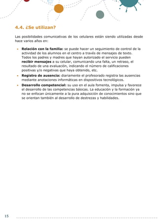 15
4.4. ¿Se utilizan?
Las posibilidades comunicativas de los celulares están siendo utilizadas desde
hace varios años en:
 Relación con la familia: se puede hacer un seguimiento de control de la
actividad de los alumnos en el centro a través de mensajes de texto.
Todos los padres y madres que hayan autorizado el servicio pueden
recibir mensajes a su celular, comunicando una falta, un retraso, el
resultado de una evaluación, indicando el número de calificaciones
positivas y/o negativas que haya obtenido, etc.
 Registro de ausencia: diariamente el profesorado registra las ausencias
mediante anotaciones informáticas en dispositivos tecnológicos.
 Desarrollo competencial: su uso en el aula fomenta, impulsa y favorece
el desarrollo de las competencias básicas. La educación y la formación ya
no se enfocan únicamente a la pura adquisición de conocimientos sino que
se orientan también al desarrollo de destrezas y habilidades.
 