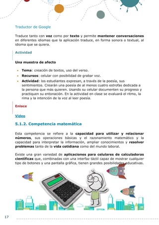 17
Traductor de Google
Traduce tanto con voz como por texto y permite mantener conversaciones
en diferentes idiomas que la aplicación traduce, en forma sonora o textual, al
idioma que se quiera.
Actividad
Una muestra de afecto
 Tema: creación de textos, uso del verso.
 Recursos: celular con posibilidad de grabar voz.
 Actividad: los estudiantes expresan, a través de la poesía, sus
sentimientos. Crearán una poesía de al menos cuatro estrofas dedicada a
la persona que más quieren. Usando su celular documenten su progreso y
practiquen su entonación. En la actividad en clase se evaluará el ritmo, la
rima y la intención de la voz al leer poesía.
Enlace
Video
5.1.2. Competencia matemática
Esta competencia se refiere a la capacidad para utilizar y relacionar
números, sus operaciones básicas y el razonamiento matemático y la
capacidad para interpretar la información, ampliar conocimientos y resolver
problemas tanto de la vida cotidiana como del mundo laboral.
Existe una gran variedad de aplicaciones para celulares de calculadoras
científicas que, combinadas con una interfaz táctil capaz de mostrar cualquier
tipo de botones y una pantalla gráfica, tienen grandes posibilidades educativas.
 