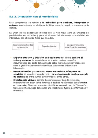 18
5.1.3. Interacción con el mundo físico
Esta competencia se refiere a la habilidad para analizar, interpretar y
obtener conclusiones en distintos ámbitos como la salud, el consumo o la
ciencia.
La unión de los dispositivos móviles con la web móvil abre un universo de
posibilidades en las aulas y pone al alcance del alumnado la posibilidad de
interactuar con el mundo físico que le rodea.
 Experimentación y creación de documentales: con la cámara de
video y de fotos de los celulares se pueden realizar pequeños
documentales por parte del alumnado sobre los temas desarrollados en
clase o grabar experimentos científicos durante las prácticas del
laboratorio.
 Geolocalización: para mapas, vistas de satélite, búsqueda de
servicios en una determinada zona, red de transporte público, cálculo
de distancias entre puntos determinados, entre otras.
 Enciclopedia virtual: permite buscar cualquier tipo de referencia
relacionada con algún tema histórico o detalles relacionados con un tema
en concreto. El acceso a revistas científicas, como el caso de “Nature” a
través de iPhone, hace del celular una inestimable fuente de información y
referencia.
 