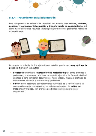 19
5.1.4. Tratamiento de la información
Esta competencia se refiere a la capacidad del alumno para buscar, obtener,
procesar y comunicar información y transformarla en conocimiento, así
como hacer uso de los recursos tecnológicos para resolver problemas reales de
modo eficiente.
La propia tecnología de los dispositivos móviles puede ser muy útil en la
práctica diaria en las aulas:
 Bluetooth: Permite el intercambio de material digital entre alumnos y
profesores, por ejemplo, a la hora de repartir ejercicios de forma individual
en clase o para compartir documentos, fotos, videos, música o archivos de
sonido entre alumnos y entre estos y profesores.
 Editor: En el desarrollo del tratamiento y proceso de la información a la
que se refiere esta competencia, los celulares disponen de editor de
imágenes y videos, con grandes posibilidades de uso para estos
dispositivos.
 