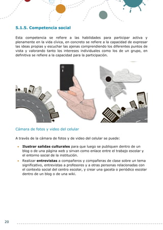 20
5.1.5. Competencia social
Esta competencia se refiere a las habilidades para participar activa y
plenamente en la vida cívica, en concreto se refiere a la capacidad de expresar
las ideas propias y escuchar las ajenas comprendiendo los diferentes puntos de
vista y valorando tanto los intereses individuales como los de un grupo, en
definitiva se refiere a la capacidad para la participación.
Cámara de fotos y video del celular
A través de la cámara de fotos y de video del celular se puede:
 Ilustrar salidas culturales para que luego se publiquen dentro de un
blog o de una página web y sirvan como enlace entre el trabajo escolar y
el entorno social de la institución.
 Realizar entrevistas a compañeros y compañeras de clase sobre un tema
significativo, entrevistas a profesores y a otras personas relacionadas con
el contexto social del centro escolar, y crear una gaceta o periódico escolar
dentro de un blog o de una wiki.
 