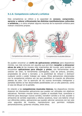 21
5.1.6. Competencia cultural y artística
Esta competencia se refiere a la capacidad de conocer, comprender,
apreciar y valorar críticamente las distintas manifestaciones culturales
o artísticas, y a cómo emplear algunos recursos de la expresión artística para
realizar creaciones propias.
Se pueden encontrar un sinfín de aplicaciones artísticas para dispositivos
móviles. Las más comunes son aquellas que permiten recopilar y almacenar
obras de arte de los museos más importantes del mundo, pero también se
encuentran aplicaciones para dibujar y pintar, con herramientas como
selector de color, la herramienta cuentagotas, cubo de pintura, pinceles,
propiedades de pincel y borrador, y la posibilidad de rehacer o deshacer
cualquier acción y poder trabajar por capas. Otras aplicaciones relacionadas
con la competencia artística son las que posibilitan la creación de diferentes
paletas de color. Con la aparición de los nuevos terminales inteligentes y
pantallas táctiles se han desarrollado posibilidades con un alto potencial, como
el caso de dibujar en la pantalla.
En relación a las competencias musicales básicas, los dispositivos móviles
disponen de interesantes aplicaciones que pueden ser utilizadas con objetivos
educativos. Permiten mezclar temas y grabar el resultado final, conectarse a
Internet para descargar nuevos sonidos, transferir sonidos a la red, acceder a
almacenes de sonidos especiales y efectos acústicos, tocar una batería virtual
con diferentes estilos, aplicaciones que pueden adivinar canciones con tan solo
unos segundos de muestra, reproductores que permiten múltiples
personalizaciones, guitarras virtuales, entre otros.
 