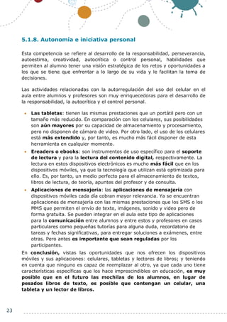 23
5.1.8. Autonomía e iniciativa personal
Esta competencia se refiere al desarrollo de la responsabilidad, perseverancia,
autoestima, creatividad, autocrítica o control personal, habilidades que
permiten al alumno tener una visión estratégica de los retos y oportunidades a
los que se tiene que enfrentar a lo largo de su vida y le facilitan la toma de
decisiones.
Las actividades relacionadas con la autorregulación del uso del celular en el
aula entre alumnos y profesores son muy enriquecedoras para el desarrollo de
la responsabilidad, la autocrítica y el control personal.
 Las tabletas: tienen las mismas prestaciones que un portátil pero con un
tamaño más reducido. En comparación con los celulares, sus posibilidades
son aún mayores por su capacidad de almacenamiento y procesamiento,
pero no disponen de cámara de video. Por otro lado, el uso de los celulares
está más extendido y, por tanto, es mucho más fácil disponer de esta
herramienta en cualquier momento.
 Ereaders o ebooks: son instrumentos de uso específico para el soporte
de lectura y para la lectura del contenido digital, respectivamente. La
lectura en estos dispositivos electrónicos es mucho más fácil que en los
dispositivos móviles, ya que la tecnología que utilizan está optimizada para
ello. Es, por tanto, un medio perfecto para el almacenamiento de textos,
libros de lectura, de teoría, apuntes del profesor y de consulta.
 Aplicaciones de mensajería: las aplicaciones de mensajería con
dispositivos móviles cada día cobran mayor relevancia. Ya se encuentran
aplicaciones de mensajería con las mismas prestaciones que los SMS o los
MMS que permiten el envío de texto, imágenes, sonido y video pero de
forma gratuita. Se pueden integrar en el aula este tipo de aplicaciones
para la comunicación entre alumnos y entre estos y profesores en casos
particulares como pequeñas tutorías para alguna duda, recordatorio de
tareas y fechas significativas, para entregar soluciones a exámenes, entre
otras. Pero antes es importante que sean reguladas por los
participantes.
En conclusión, vistas las oportunidades que nos ofrecen los dispositivos
móviles y sus aplicaciones: celulares, tabletas y lectores de libros; y teniendo
en cuenta que ninguno es capaz de reemplazar al otro, ya que cada uno tiene
características específicas que los hace imprescindibles en educación, es muy
posible que en el futuro las mochilas de los alumnos, en lugar de
pesados libros de texto, es posible que contengan un celular, una
tableta y un lector de libros.
 