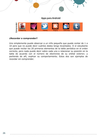 26
¿Recordar o comprender?
Uno simplemente puede observar a un niño pequeño que puede contar de 1 a
10 pero que no puede decir cuántos dedos tengo levantados. O el estudiante
que puede recitar los 20 primeros elementos de la tabla periódica en el orden
correcto, pero nada puede decir sobre cada uno o relacionar su posición en la
tabla de acuerdo con el número de electrones de su orbital exterior; y
partiendo de allí, explicar su comportamiento. Estos dos son ejemplos de
recordar sin comprender.
 
