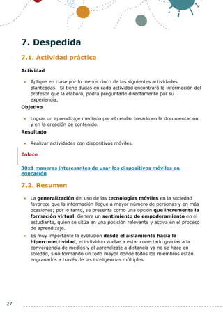 27
7. Despedida
7.1. Actividad práctica
Actividad
 Aplique en clase por lo menos cinco de las siguientes actividades
planteadas. Si tiene dudas en cada actividad encontrará la información del
profesor que la elaboró, podrá preguntarle directamente por su
experiencia.
Objetivo
 Lograr un aprendizaje mediado por el celular basado en la documentación
y en la creación de contenido.
Resultado
 Realizar actividades con dispositivos móviles.
Enlace
30x1 maneras interesantes de usar los dispositivos móviles en
educación
7.2. Resumen
 La generalización del uso de las tecnologías móviles en la sociedad
favorece que la información llegue a mayor número de personas y en más
ocasiones; por lo tanto, se presenta como una opción que incrementa la
formación virtual. Genera un sentimiento de empoderamiento en el
estudiante, quien se sitúa en una posición relevante y activa en el proceso
de aprendizaje.
 Es muy importante la evolución desde el aislamiento hacia la
hiperconectividad, el individuo vuelve a estar conectado gracias a la
convergencia de medios y el aprendizaje a distancia ya no se hace en
soledad, sino formando un todo mayor donde todos los miembros están
engranados a través de las inteligencias múltiples.
 