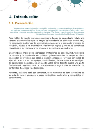 2
1. Introducción
1.1. Presentación
“Se denomina aprendizaje móvil, en inglés, m-learning, a una metodología de enseñanza-
aprendizaje valiéndose del uso de pequeños y maniobrables dispositivos móviles, tales como
portátiles, celulares, agendas electrónicas, tablets, PCs, iPods y todo dispositivo de mano que
tenga alguna forma de conectividad inalámbrica.” Wikipedia.
Para hablar de mobile learning es necesario hablar de aprendizaje móvil, una
ventana de innovación que se integra al ecosistema de educación de un país,
no cambiando las formas de aprendizaje actual, pero sí apoyando procesos de
inclusión, acceso a la información, distribución rápida y eficaz de contenidos
educativos, y su pertinencia de acuerdo a su contexto sociocultural.
El aprendizaje móvil debe sobrepasar limitaciones de conectividad, tecnología
de acceso y la existencia de políticas gubernamentales al respecto, debe
trascender los eventos que pasan a nuestro alrededor. Hay que ser capaz de
ajustarlo a un proceso pedagógico convirtiéndolo, de esa manera, en un objeto
de aprendizaje innovador. Es ahí donde usted como docente jugará una parte
fundamental, logrando unir el entretenimiento digital con la creación de
contenidos didácticos y pedagógicos.
Adelante, esta ruta está por comenzar, es el momento de abrir la ventana de
su aula de clase y comenzar a crear contenidos, moderarlos y convertirlos en
conocimiento.
 
