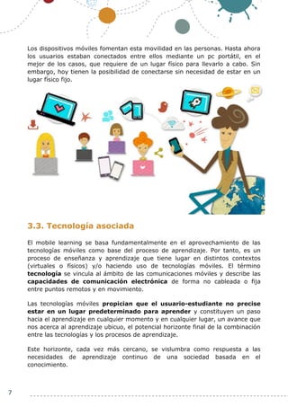 7
Los dispositivos móviles fomentan esta movilidad en las personas. Hasta ahora
los usuarios estaban conectados entre ellos mediante un pc portátil, en el
mejor de los casos, que requiere de un lugar físico para llevarlo a cabo. Sin
embargo, hoy tienen la posibilidad de conectarse sin necesidad de estar en un
lugar físico fijo.
3.3. Tecnología asociada
El mobile learning se basa fundamentalmente en el aprovechamiento de las
tecnologías móviles como base del proceso de aprendizaje. Por tanto, es un
proceso de enseñanza y aprendizaje que tiene lugar en distintos contextos
(virtuales o físicos) y/o haciendo uso de tecnologías móviles. El término
tecnología se vincula al ámbito de las comunicaciones móviles y describe las
capacidades de comunicación electrónica de forma no cableada o fija
entre puntos remotos y en movimiento.
Las tecnologías móviles propician que el usuario-estudiante no precise
estar en un lugar predeterminado para aprender y constituyen un paso
hacia el aprendizaje en cualquier momento y en cualquier lugar, un avance que
nos acerca al aprendizaje ubicuo, el potencial horizonte final de la combinación
entre las tecnologías y los procesos de aprendizaje.
Este horizonte, cada vez más cercano, se vislumbra como respuesta a las
necesidades de aprendizaje continuo de una sociedad basada en el
conocimiento.
 