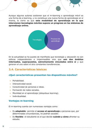 8
Aunque algunos autores sostienen que el m-learning o aprendizaje móvil es
una forma de e-learning, y no constituye una nueva forma de aprendizaje en sí
misma, lo cierto es que esta modalidad de aprendizaje en la que
intervienen tecnologías móviles supone un progreso en los sistemas de
aprendizaje online.
En la actualidad se ha puesto de manifiesto que tecnología y educación no son
esferas independientes e impermeables sino que son dos ámbitos
imbricados, superpuestos, estrechamente vinculados entre sí y que
generan el uno sobre el otro constantes transferencias.
3.4. Características básicas
¿Qué características presentan los dispositivos móviles?
 Portabilidad.
 Interactividad social.
 Conectividad de personas e ideas.
 Formación de redes sociales.
 Movilidad en el aprendizaje (obiquitous learning).
 Individualidad.
Ventajas m-learning
El m-learning cuenta con numerosas ventajas como:
 Es adaptable: permite el acceso al aprendizaje a personas que, por
determinadas circunstancias, no podrían acceder.
 Es flexible: el estudiante es el que decide cuándo y cómo afrontar su
estudio.
 