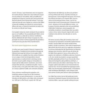 només 120 anys, i que l’esmentat canvi el visqueren          l’Ajuntament de València), la sàtira anà perdent
els nostres besavis valencians. Esta tradició és la que      terreny enfront del retrat, el perfeccionisme, el
ens ha arribat en l’actualitat, amb la modificació i         barroquisme i l’amuntegament de peces. Els ninots
ampliació en diverses ocasions de l’avançament del           han deixat de tindre en la majoria dels casos la
dia de la plantà (l’inici formal de la festa). I és la que   sàtira inicial amb què foren creats, com el cas
cada any eixia de nou al debat en cremar-se les falles:      extrem dels ninots presentats per a l’exposició del
si havia de traslladar-se el dia de la cremà al tercer       ninot –almenys en el cas de València ciutat–, on
dilluns de març o s’havia de mantindre la tradició de        la peça o l’escena exposats amb més possibilitats
la cremà en el dia de Sant Josep.                            d’obtindre l’indult per votació popular són
                                                             veritables escultures museístiques ben acurades
Com podem observar, estem al davant d’una tradició           i sense crítica i sàtira (la gran majoria dels ninots
que es va modificar i fou acceptada pels fallers sense       indultats estes últimes tres dècades en són la
cap problema. La data de la cremà es traslladà al            prova).
dia de celebració de Sant Josep i no passà res, més
prompte al contrari, la festa augmentà de grandària i        Els temes tractats al llarg de la història s’han anat
continuà la seua peculiar lenta transformació.               incorporant al monotema inicial dels esdeveniments
                                                             veïnals. I així les falles han tractat també temes
Del ninot veïnal al gigantisme mundial                       polítics, socials i econòmics. Però amb el repartiment
                                                             dels premis des de fa més d’un segle per una banda, i
Un altre canvi que ha patit la festa és l’augment de         la censura imposada des de l’Ajuntament en diverses
la grandària i l’ampliació de la temàtica tractada de        èpoques per una altra, varen fer que els temes de
l’element principal de la festa. En els segles XVIII i       les falles foren genèrics i sense crítica satírica. Els
XIX la falla era un cadafal d’uns dos metres d’alçària       esports, les tradicions i el folklore valencià, el turisme
on un o algun ninot més de grandària natural                 o els vicis socials acumularen una gran quantitat
representava un esdeveniment veïnal que servia               de falles plantades enfront d’una minoria de crítica
de mofa i escarni públic d’alguna immoralitat. La            blana de l’estraperlo, dels problemes del barri, o
majoria de les falles tenien moviment, i els ninots          de les restriccions de la llum o del menjar. Fins i tot
estaven fets de fusta, completats de palla, i mans i         el paper submís de la dona va ser tractat de forma
cara de cartró o cera, pels veïns dels carrers o places      natural. Fins i tot en l’actualitat han aparegut certes
on s’anava a plantar la falla unes setmanes després.         falles mal anomenades experimentals i innovadores
                                                             amb temàtiques filosòfiques, molt crítiques amb
Estes primeres manifestacions populars són                   certs temes socials, però sense la sàtira primigènia.
totalment alienes al que hui en dia coneixem
com a falles, ja que, primerament, i a causa de la           Les Falles han estat al servei del poder per tal de
introducció dels premis a les falles més artístiques         reconstruir totalment la peça inicial de la festa, les
(en 1895 per Lo Rat Penat i a partir de 1901 per             mateixes falles, i que, per a poder redreçar-les per



  [ 98 ]
 