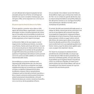 un camí allunyat de la inquisició popular, les han        Un cas a banda i més cridaner va ser el de l’elecció
canviades pel que fa a la forma i al contingut per        de les falleres majors, que començà eixe mateix any
tal de fer-nos creure a nosaltres mateixos que, com       de 1931 i en un context en què des de feia dos anys
més gran, millor, sense important-nos si ens trau un      es triava la Senyoreta València (actual Miss València).
somriure.                                                 Des del primer moment va ser una figura honorífica
                                                          sense potestat per a decidir en la festa, i per a
Els passos que ha donat la dona en les Falles             acompanyar els presidents.

El tercer apartat a comentar recau sobre un dels          El context, des dels anys quaranta del segle passat, va
agents de la festa fallera, organitzador, constructor i   relegar les dones a formar part de les comissions com
participatiu: la dona. Una pota important de la festa     una secció que depenia de la comissió masculina,
que en l’actualitat seria inconcebible no tindre-la en    encarregada de l’organització, mitjançant la figura
compte i que va haver de començar des de zero quan        del delegat de la Secció Femenina. D’esta manera, les
la festa ja portava un bon trajecte recorregut.           dones passaren a tindre un paper submís enfront
                                                          dels homes, de manera que es donà un pas enrere.
La festa de les Falles en els seus orígens, com la        Durant les dècades posteriors i fins a l’actualitat ha
majoria de les manifestacions festives, era només         anat transformant-se en una suposada igualtat entre
cosa d’homes. Només amb el pas del temps i el canvi       homes i dones, ja que les dones estan agafant a poc
en la manera de pensar en relació amb les dones i la      a poc un paper més important i decisiu.
seua participació en la societat van fer possible que
al segle XIX la dona fera una tímida incursió, tant       Tot i haver-hi una proporció reduïda de dones
ajudant en l’organització de la festa en actes puntuals   presidentes de comissió de falla, no cal que siga
com en la construcció dels cadafals, en concret en la     la meitat del cens faller de dones presidentes per
indumentària dels ninots.                                 demostrar l’anhelada igualtat, sinó que sobra amb
                                                          la possibilitat que té el gènere femení d’accedir als
Esta tendència es va trencar totalment amb                càrrecs en condicions d’igualtat. El mateix passa
l’aprovació del sufragi femení per a les eleccions        amb les dones que són artistes falleres, atés que en
de l’any 1931. Esta acció va comportar una major          l’actualitat ja és una situació normal, tot i que ara
visibilitat de la dona en la societat que, traslladada    encara hi són una mínima porció.
a la festa, va significar l’adequació de la dona
de diferents maneres. O bé un grup de dones
s’integraren amb la resta de la comissió masculina; o
bé es creaven comissions exclusivament femenines,
amb el nomenament de presidentes; o bé amb
l’elecció de dones per a càrrecs merament honorífics,
com va ser el cas de les presidentes d’honor.



                                                                                                          [ 99 ]
 