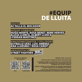 #EQUIP
                                     DE LLUITA
#EDITA
AC FALLA EL MOCADOR
#EQUIP COMBATIU
HUGO MORTE, ROSA BENET, REME HERVÁS,
ALICIA LLORCA, ALBERT LLUECA
I FERRAN MARTÍNEZ
#MICROMECENATGE I COLLIDORS
ESTÍBALIZ SÁEZ, LUIS JIMÉNEZ,
ANA LLUESMA I ROSA CAROT
#MAQUETACIÓ
STREET FIGHTERS
  DUFUSIÓ IL·LIMITADA                                        DEPÒSIT LEGAL: V-214-2011
     I EN VALENCIÀ
                                    JUSTIFICACIÓ DE TIRADA EN PAPER: 800 EXEMPLARS
                              EL PRESENT LLIBRET HA PARTICIPAT EN LA CONVOCATÒRIA
                                DELS PREMIS DE LA GENERALITAT VALENCIANA PER A LA
                                                    PROMOCIÓ DE L’ÚS DEL VALENCIÀ.
                           AQUEST LLIBRET HA ESTAT REVISAT PEL GABINET DEPROMOCIÓ
                                      I ÚS DEL VALENCIÀ DE L’AJUNTAMENT DE SAGUNT.
                                   L’AC FALLA EL MOCADOR NO ES FA RESPONSABLE, NI
  ISUU        SLIDESHARE   COMPARTEIX NECESSÀRIAMENT, LES OPINIONS DELS SEUS LLUITADORS.
 