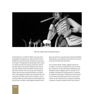 Falla Na Jordana 2001 de Manolo Martín.


tal de la festa és un element efímer i per tant amb       gran i en part és a causa de certa actitud immobilista.
possibilitat de regenerar-se cada any. Tenim la pos-      Actitud que no sols afecta el monument sinó, al cap i
sibilitat de començar de zero cada any, encara que a      a la fi, tots els elements de la festa.
mi sempre m’ha agradat dir que després de la cremà
no comencem de zero sinó que comencem amb el              Per una altra banda, moltes vegades entrem en
que hem aprés l’any anterior. Regeneració, innova-        un debat a la contra, el tradicional contra l’innova-
ció, però sempre mirant la tradició. Hauria de ser la     dor. I aquest és un altre dels grans problemes que
festa més viva del món. Cert és que una mirada als        impedeix moltes vegades que ens centrem en el
últims anys (la meua memòria històrica no arriba a        veritable contingut de l’argumentació. La tradició
més), cada vegada s’escolten més comentaris de: tots      és totalment necessària i també ho és la innovació,
els anys és el mateix, açò ja ho he vist abans. Com a     no es tracta d’una lluita entre el bé i el mal, entre
col·lectiu faller ens estem separant cada vegada més      el jove i el vell. Hauríem de ser capaços d’analitzar
del col·lectiu no faller, cada vegada la bretxa és més    i assaborir els grans treballs de línia més clàssica i



 [ 120 ]
 