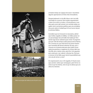 al mateix temps ser capaços de veure i reconéixer
                                              algunes aportacions en línies més innovadores.

                                              Desgraciadament ni tot allò clàssic val ni tot allò
                                              innovador és correcte. Però acabar argumentant
                                              a favor d’un estil o un altre, o d’una postura o una
                                              altra pels errors del contrari, em recorda moltes ve-
                                              gades més la xerrameca política que una vertadera
                                              discussió sobre el treball que hi ha al carrer durant
                                              la setmana fallera.

                                              Considere que la innovació és necessària, admet
                                              que moltes vegades és fallida, i en falles potser en
                                              un percentatge més alt d’allò més habitual. Però
                                              beneit siga l’error sobretot quan el dia 19 (esperem
                                              que per molt de temps) acaba pastura de les flames.
                                              Por a innovar en una intervenció al centre històric
                                              que romandrà allí durant almenys 50 anys, por a
                                              innovar en el sistema educatiu que tindrà conse-
                                              qüències positives o negatives en el futur dels nos-
                                              tres fills, por a tantes coses, però fins i tot aquestes
                                              pors estan per a ser valents i afrontar-les. Però por
                                              a innovar en les falles quan tenim la possibilitat any
                                              rere any de tornar a crear?

                                              Ens equivocarem una o mil vegades, hi haurà coses
                                              que canvien i altres que romanguen, però l’error no
                                              està en qui ho intenta, sinó en qui no deixa que uns
                                              altres ho intenten.




Falla municipal de València de Vicent Luna.


                                                                                             [ 121 ]
 