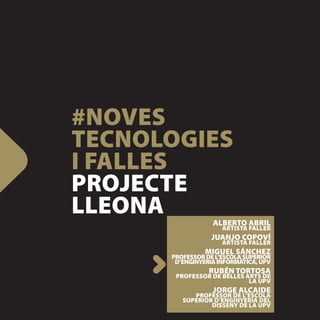 #NOVES
TECNOLOGIES
I FALLES
PROJECTE
LLEONA            ALBERTO ABRIL
                     ARTISTA FALLER
                  JUANJO COPOVÍ
                     ARTISTA FALLER
                MIGUEL SÁNCHEZ
      PROFESSOR DE L’ESCOLA SUPERIOR
       D’ENGINYERIA INFORMÀTICA, UPV
                 RUBÉN TORTOSA
       PROFESSOR DE BELLES ARTS DE
                            LA UPV
                  JORGE ALCAIDE
            PROFESSOR DE L’ESCOLA
         SUPERIOR D’ENGINYERIA DEL
                 DISSENY DE LA UPV
 