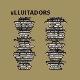 #LLUITADORS
      ALBERTO ABRIL               NINO LÓPEZ GIL
     JORGE ALCAIDE             PEDRO MANCHÓN PAU
 MANUEL ANDRÉS ZARAPICO     JOSÉ VICENTE MARCO ALBERT
  MIGUEL ÁNGEL ALEGRIA              SEBAS MARÍN
  MIGUEL ARRÁIZ GARCÍA           REYES MARTÍ MIRÓ
    ROSA BENET CAROT         FERRAN MARTÍNEZ GÓMEZ
      VICENT BLASCO          JOSEP MARTÍNEZ RONDÁN
       DAVINIA BONO           JOSÉ MARTÍNEZ TORMO
         KIKO CANO            DAVID MORENO TERRÓN
    JOAN CASTELLÓ LLI          HUGO MORTE LORENTE
 ANTONI COLOMINA SUBIELA     JAVIER MOZAS HERNANDO
      JUANJO COPOVÍ                   ORTIFUS
        SERGI DURBÀ           ÒSCAR PÉREZ SILVESTRE
 MARISA FALCÓ COUCHOUD          JESÚS PERIS LLORCA
     ANTONIO FRESNO               CARLES X. PUIG
    ALEJANDRO GARCIA           QUINO PUIG I SAFONT
EMILIO J. GARCÍA GONZÁLEZ   CATERINA REBOLLEDO SESÉ
MIGUEL GIMÉNEZ RODRÍGUEZ        JOSÉ MANUEL RUBIO
 JOSÉ LUIS GÓMEZ OLMOS           MIGUEL SÁNCHEZ
   ÁNGELES HERNÁNDEZ               XAVIER SERRA
    ISAAC HERNÁNDEZ          CARMEN TAMARIT CARLES
       REME HERVÁS             JAVIER TEJERO ZABAL
     LLETRES FALLERES              RUBÉN TELLO
      ALBERT LLUECA               RUBÉN TORTOSA
 